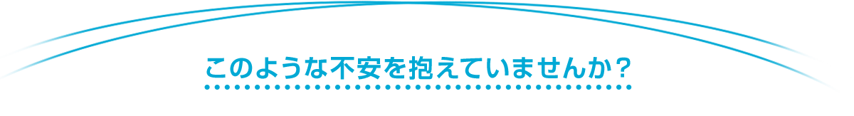 このような不安を抱えていませんか？
