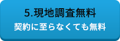 5.現地調査無料 契約に至らなくても無料