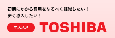 初期にかかる費用をなるべく軽減したい！安く導入したい！　オススメ TOSHIBA