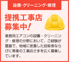 設置・クリーニング・修理　提携工事店募集中！　業務用エアコンの設置・クリーニング・修理の分野において、ご経験が豊富で、地域に密着した技術者ならびに専業の工事店さまを広く募集しています。