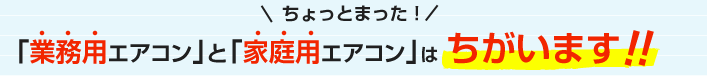 ちょっとまった！ 「業務用エアコン」と「家庭用エアコン」はちがいます!!