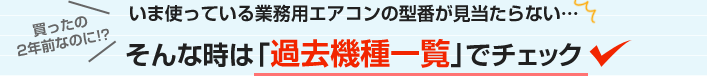 いま使っている業務用エアコンの型番が見当たらない…そんな時は過去機種一覧でチェック！